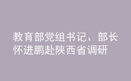 教育部黨組書記、部長懷進鵬赴陜西省調(diào)研