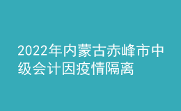 2022年內(nèi)蒙古赤峰市中級會計因疫情隔離未考試考生辦理延考手續(xù)公告