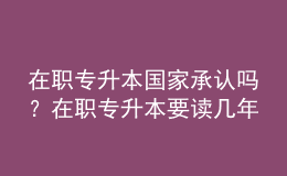 在職專升本國家承認(rèn)嗎？在職專升本要讀幾年？ 