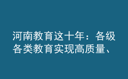 河南教育這十年：各級各類教育實現(xiàn)高質(zhì)量、跨越式發(fā)展