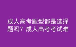 成人高考題型都是選擇題嗎？成人高考考試難嗎？