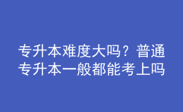 專升本難度大嗎？普通專升本一般都能考上嗎？ 