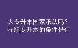 大專升本國家承認(rèn)嗎？在職專升本的條件是什么？ 