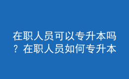 在職人員可以專升本嗎？在職人員如何專升本？ 