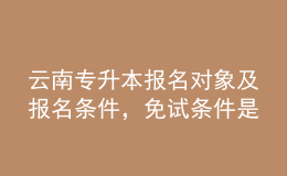 云南專升本報(bào)名對(duì)象及報(bào)名條件，免試條件是什么？ 