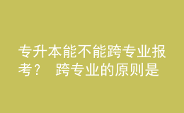 專(zhuān)升本能不能跨專(zhuān)業(yè)報(bào)考？ 跨專(zhuān)業(yè)的原則是什么？ 