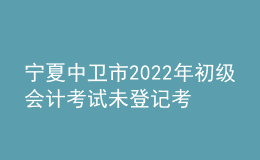 寧夏中衛(wèi)市2022年初級會計考試未登記考生不退費公告