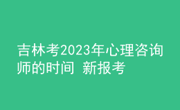 吉林考2023年心理咨詢師的時間 新報考條件解答 考生報名入口