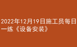 2022年12月19日施工員每日一練《設備安裝》