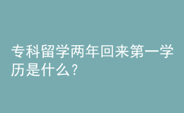 專(zhuān)科留學(xué)兩年回來(lái)第一學(xué)歷是什么？ 