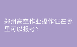 鄭州高空作業(yè)操作證在哪里可以報考？