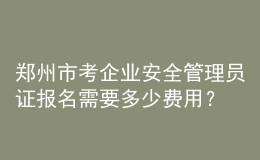 鄭州市考企業(yè)安全管理員證報名需要多少費用？