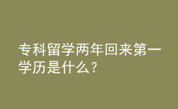 專(zhuān)科留學(xué)兩年回來(lái)第一學(xué)歷是什么？ 