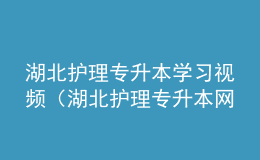 湖北護(hù)理專升本學(xué)習(xí)視頻（湖北護(hù)理專升本網(wǎng)站官網(wǎng)）