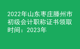 2022年山東棗莊滕州市初級會計職稱證書領取時間：2023年2月2日-28日