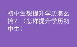 初中生想提升學(xué)歷怎么搞？（怎樣提升學(xué)歷 初中生）