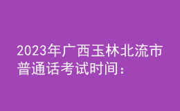 2023年廣西玉林北流市普通話考試時(shí)間：2023年3月4、5日