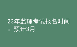 23年監(jiān)理考試報(bào)名時(shí)間：預(yù)計(jì)3月