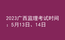 2023廣西監(jiān)理考試時間：5月13日、14日