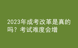 2023年成考改革是真的嗎？考試難度會(huì)增加嗎？