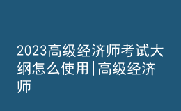 2023高級經(jīng)濟(jì)師考試大綱怎么使用|高級經(jīng)濟(jì)師