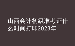 山西會計(jì)初級準(zhǔn)考證什么時間打印2023年