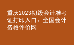 重慶2023初級會計準(zhǔn)考證打印入口：全國會計資格評價網(wǎng)