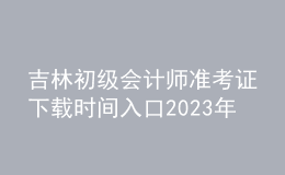 吉林初級(jí)會(huì)計(jì)師準(zhǔn)考證下載時(shí)間入口2023年