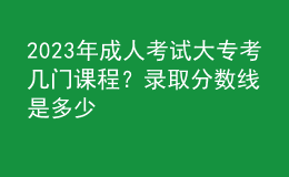 2023年成人考試大專考幾門課程？錄取分數線是多少