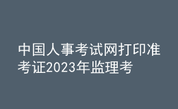 中國(guó)人事考試網(wǎng)打印準(zhǔn)考證2023年監(jiān)理考試