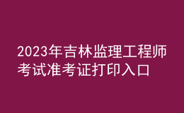 2023年吉林監(jiān)理工程師考試準考證打印入口