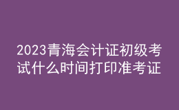 2023青海會計(jì)證初級考試什么時間打印準(zhǔn)考證