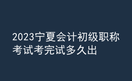 2023寧夏會計初級職稱考試考完試多久出成績