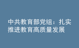 中共教育部黨組：扎實推進(jìn)教育高質(zhì)量發(fā)展 加快建設(shè)教育強國