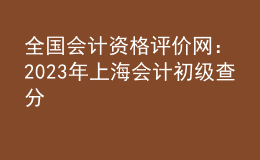 全國(guó)會(huì)計(jì)資格評(píng)價(jià)網(wǎng)：2023年上海會(huì)計(jì)初級(jí)查分