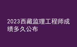 2023西藏監(jiān)理工程師成績(jī)多久公布