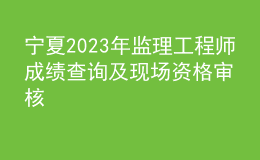 寧夏2023年監(jiān)理工程師成績查詢及現(xiàn)場(chǎng)資格審核