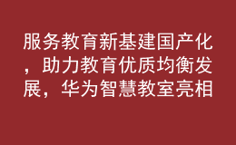 服務(wù)教育新基建國產(chǎn)化，助力教育優(yōu)質(zhì)均衡發(fā)展，華為智慧教室亮相第81屆中國教育裝備展