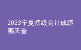 2023寧夏初級會計(jì)成績哪天查