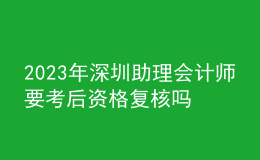 2023年深圳助理會計師要考后資格復核嗎