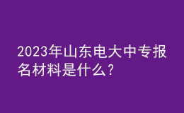 2023年山東電大中專報名材料是什么？