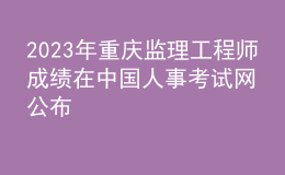 2023年重慶監(jiān)理工程師成績在中國人事考試網公布