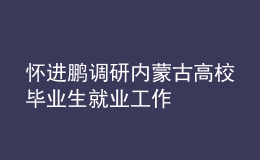 懷進鵬調研內蒙古高校畢業(yè)生就業(yè)工作