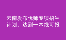 云南發(fā)布優(yōu)師專項招生計劃，達(dá)到一本線可報考