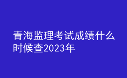 青海監(jiān)理考試成績什么時(shí)候查2023年