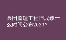 兵團(tuán)監(jiān)理工程師成績(jī)什么時(shí)間公布2023？