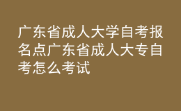 廣東省成人大學自考報名點 廣東省成人大專自考怎么考試 
