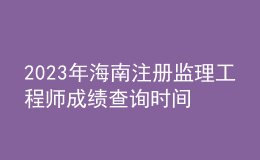 2023年海南注冊(cè)監(jiān)理工程師成績(jī)查詢時(shí)間
