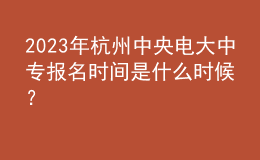  2023年杭州中央電大中專報名時間是什么時候？
