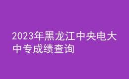 2023年黑龍江中央電大中專成績(jī)查詢